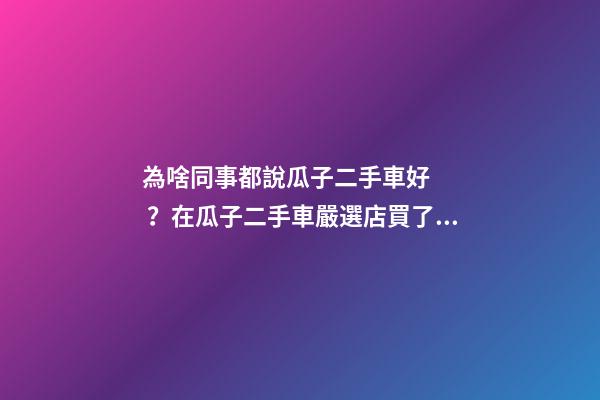 為啥同事都說瓜子二手車好？在瓜子二手車嚴選店買了一次車明白了